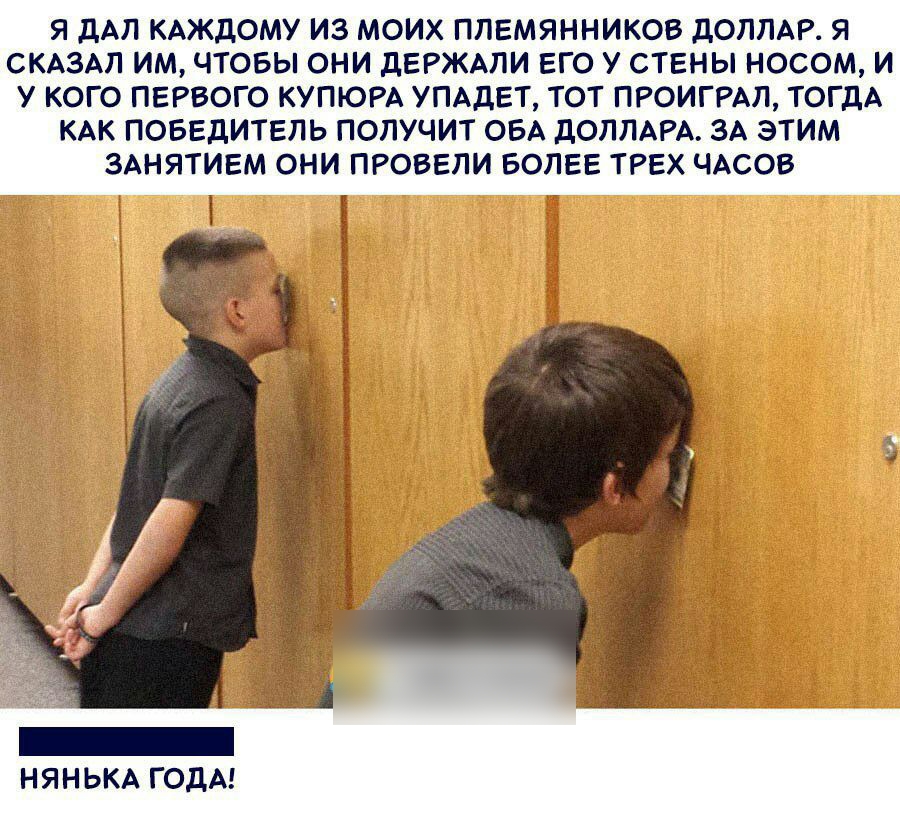 Я ЦАП КАЖДОМУ ИЗ МОИХ ПЛЕМЯННИКОВ дОППАР Я СКАЗАЛ ИМ ЧТОБЫ ОНИ дЕРЖАПИ ЕГО У СТЕНЫ НОСОМ И У КОГО ПЕРВОГО КУПЮРА УПАДЕТ ТОТ ПРОИГРАЛ ТОГДА КАК ПОБЕДИТЕЛЬ ПОЛУЧИТ ОБА ДОЛЛАРА ЗА ЭТИМ ЗАНЯТИЕМ ОНИ ПРОБЕПИ БОЛЕЕ ТРЕХ ЧАСОВ _ НЯНЬКА ГОДА