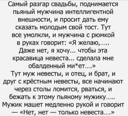 Самый разгар свадьбы поднимается пьяный мужчина интеллигентной внешносги и просит дать ему сказать молодым свой тост Тут все умолкли и мужчина с рюмкой в руках говорит Я желаю Даже нет я хочу чтобы эта красавица невесга сделала мне обалденный миет Тут муж невесты и отец и брат и друг крёстным невесты все начинают через стопы ломится рваться и бежать к этому пьяному мужику Мужик машет медленно руко