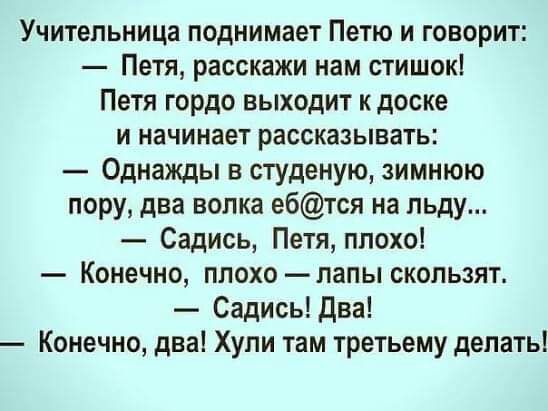 Учительница поднимает Петю и говорит Петя расскажи нам стишок Петя гордо выходит к доске и начинает рассказывать Однажды в студеную зимнюю пору два волка ебтся на льду Садись Петя плохо Конечно плохо лапы скользят Садись Два Конечно два Хули там третьему делать