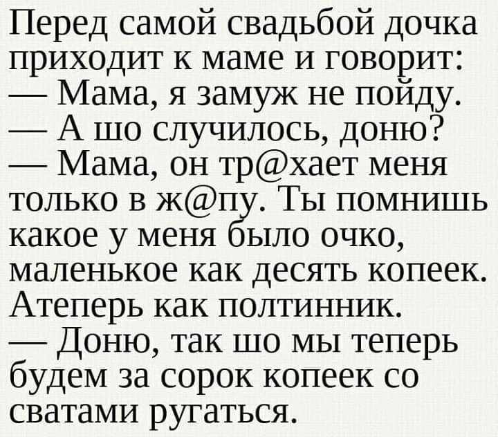 Перед самой свадьбой дочка приходит к маме и говорит Мама я замуж не пойду А шо случилось доню Мама он трхает меня только в жп Ты помнишь какое у меня ыло очко маленькое как десять копеек Атеперь как полтинник Доню так шо мы теперь будем за сорок копеек со сватами ругаться