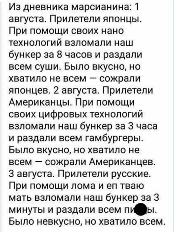 Из дневника марсианина 1 августа Прилетели японцы При помощи своих нано технологий взломали наш бункер за 8 часов и раздали всем суши Было вкусно но хватило не всем сожрали японцев 2 августа Прилетели Американцы При помощи своих цифровых технологий взломали наш бункер за 3 часа и раздали всем гамбургеры Было вкусно но хватило не всем сожрали Американцев 3 августа Прилетели русские При помощи лома 