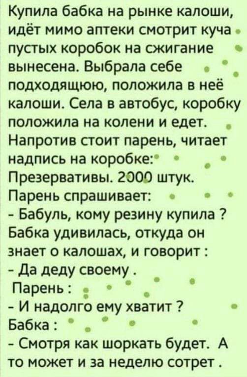 Купила бабка на рынке калоши идёт мимо аптеки смотрит куча пустых коробок на сжигание вынесена Выбрала себе подходящюю положила в неё калоши Села в автобус коробку положила на колени и едет Напротив стоит парень читает надпись на коробке _ Презервативы 2000 штук Парень спрашивает Бабуль кому резину купила Бабка удивилась откуда он знает о калошах и говорит Да деду своему Парень И надолго ему хвати