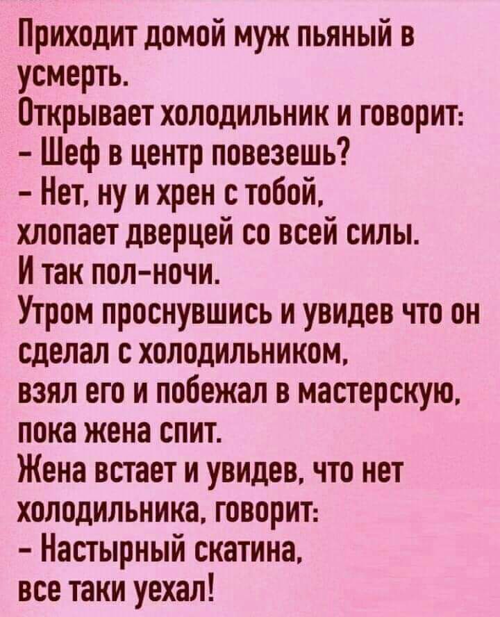 Приходит домой муж пьяный в усмерть Открывает холодильник и говорит Шеф в центр повезешь Нет ну и хрен с тобой хлопает дверцей со всей силы И так пол ночи Утром проснувшись и увидев что он сделал с холодильником взял его и побежал в мастерскую пока жена спит Жена встает и увидев что нет холодильника говорит Настырный скатина все таки уехал