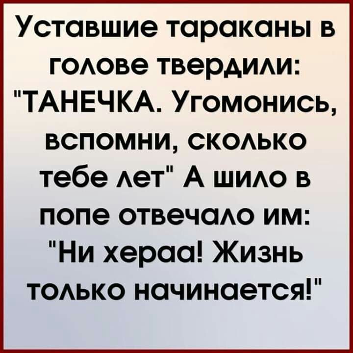 Уставшие тараканы в годове твердит ТАНЕЧКА Угомонись вспомни скаько тебе Ает А ШИАО в попе отвечаАо им Ни хераа Жизнь ТОАЬКО начинается
