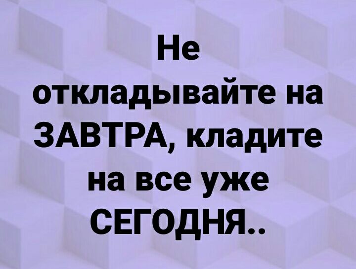 Не откладывайте на ЗАВТРА кладите на все уже СЕГОДНЯ