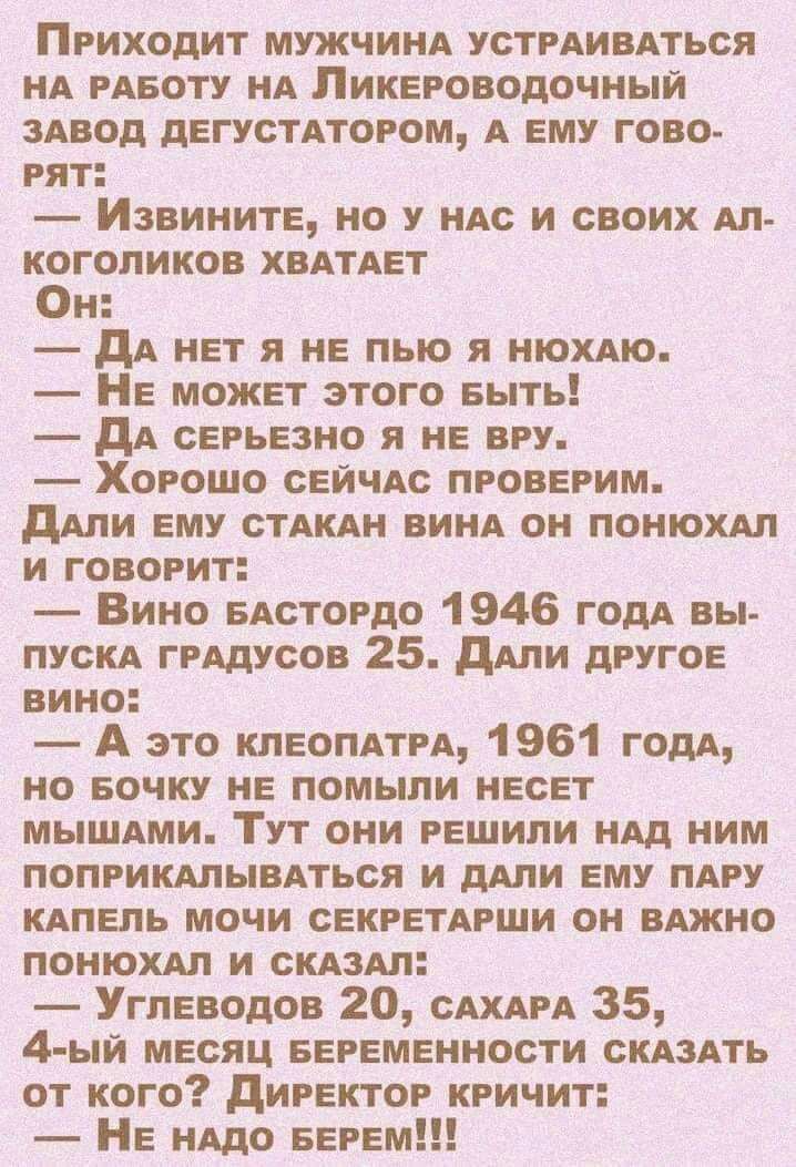 Приходит МУЖЧИНА УСТРАИВАТЬСЯ НА РАБОТУ НА Ликвроводочный ЗАВОД дЕГУСТАТОРОМ А ему гово рят Извините но у нм и своих Ал коголиков ХВАТАЕТ Он дА нет я не пью я нюхдю НЕ может этого выть дА серьезно я не вру Хорошо свичм проверим дАли ему СТАКАН ВИНА он понюхм и говорит Вино БАстордо 1946 годА вы пускд грддусов 25 дАли другое вино А это кпвопдтм 1961 мм но вочку не помыли нвсвт МЫШАМИ ТУТ они решили