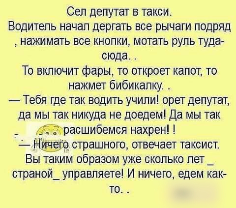 Сел депутат в такси Водитель начал дергать все рычаги подряд нажимать все кнопки мотать руль туда сюда То включит фары то откроет капот то нажмет бибикапку Тебя где так водить учили орет депутат да мы так никуда не доедем да мы так расшибемся нахрен страшного отвечает таксист Вы таким образом уже сколько пет_ страной_ управляете И ничего едем как то