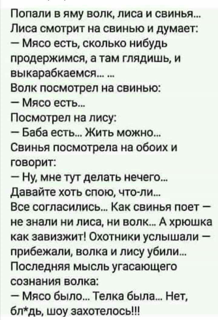 Попали в яму волк лиса и свинья Лиса смотрит на свинью и думает Мясо есть сколько нибудь продержимся а там глядишь и вы карабкаемся Волк посмотрел на свинью Мясо есть Посмотрел на лису Баба есть Жить можно Свинья посмотрела на обоих и говорит Ну мне тут делать нечего давайте хоть спою что ли Все согласились Как свинья поет не знали ни лиса ни волк А хрюшка как завиэжит Охотники услышали прибежали 