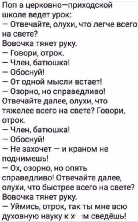 Поп в церковноприходской школе ведет урок Отвечайте слухи что легче всего на свете Вовочка тянет руку Говори отрок Член батюшка обоснуй От одной мысли встает Озорно но справедливо Отвечайте далее слухи что тяжелее всего на свете Говори отрок Член батюшка Обоснуй Не захочет и краном не поднимешь 0х озорно но опять справедливо Отвечайте далее олухи что быстрее всего на свете Вовочка тянет руку Уймис