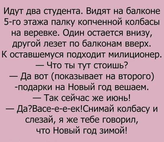 Идут два студента Видят на балконе 5 го этажа палку копченной колбасы на веревке Один остается внизу другой лезет по балконам вверх К оставшемуся подходит милиционер Что ты тут сгоишь Да вот показывает на второго подарки на Новый год вешаем Так сейчас же июнь ДаВасеееекСнимай колбасу и слезай я же тебе говорил что Новый год зимой