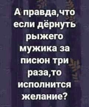 А правдачто если дёрнуть рыжего мужика за писюи три разато исполнится желание