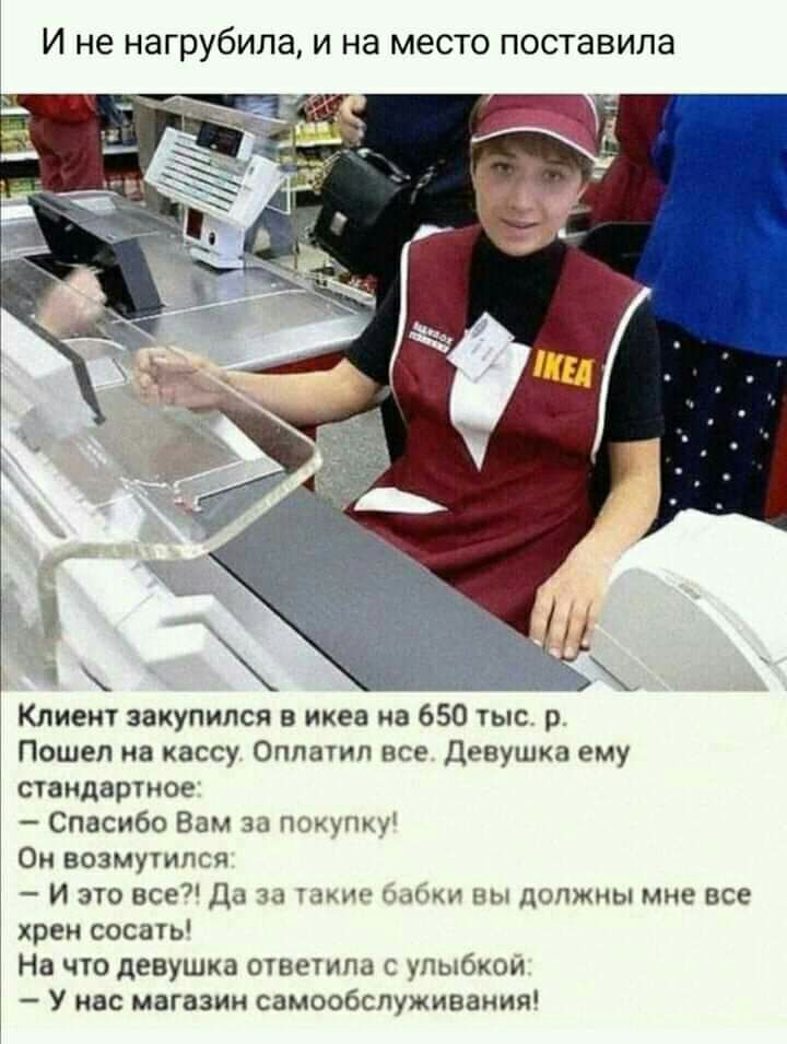 И не нагрубипа и на место поставила Клиент закупился в икеа на 650 тыс р Пошел на кассу Оплатил все Девушка ему стандартное Спасибо Вам за Почино Ои возмутпся И это все Да за ыг и Вы должны мне все хрен сосать На что девушка ошетпа улыбкой У нас магазин самообслуживания