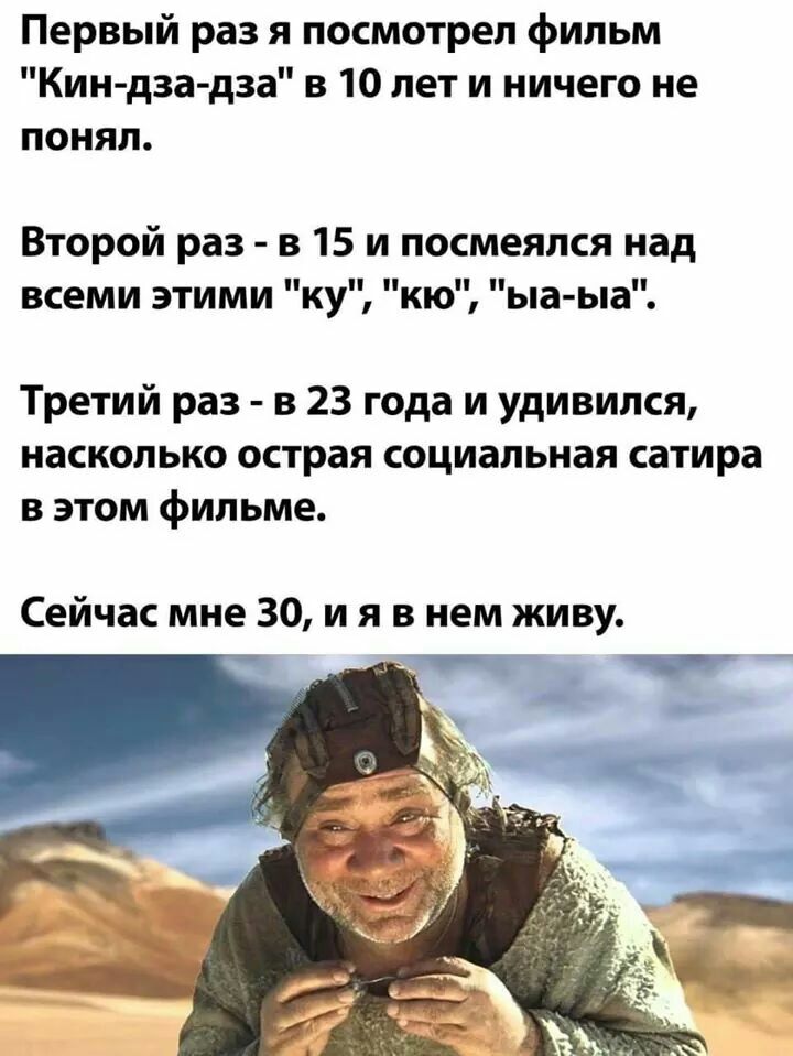 Первый раз я посмотрел фильм Кин дза дза в 10 лет и ничего не понял Второй раз в 15 и посмеялся над всеми этими ку кю ыа ыа Третий раз в 23 года и удивился насколько острая социальная сатира в этом фильме Сейчас мне 30 и я в нем живу