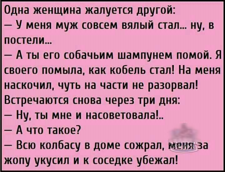 Одна женщина жалуется другой У меня муж совсем вялый стал ну в постели А ты его собачьим шампунем помой Я своего помыла как кобель стал На меня наскочил чуть на части не разорвал Встречаются снова через три дня Ну ты мне и насоветовала А что такое Всю колбасу в доме сожрал меня за жопу укусил и к соседке убежал