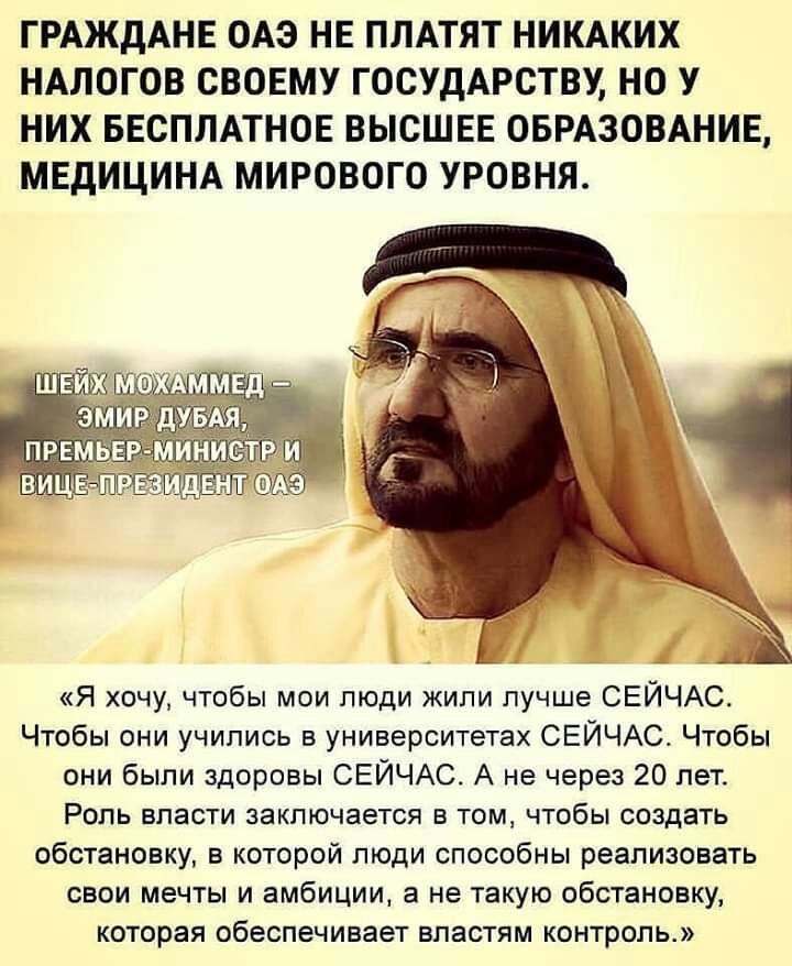 ГРАЖДАНЕ ОАЭ НЕ ПЛАТЯТ НИКАКИХ НАЛОГОВ СВОЕМУ ГОСУДАРСТВУ НО У НИХ БЕСПЛАТНОЕ ВЫСШЕЕ ОБРАЗОВАНИЕ МЕДИЦИНА МИРОВОГО УРОВНЯ Я хочу чтобы мои люди жили лучше СЕЙЧАС Чтобы они учились в университетах СЕЙЧАС Чтобы они были здоровы СЕЙЧАС А не через 20 лет Роль власти заключается в том чтобы создать обстановку в которой люди способны реализовать свои мечты и амбиции а не такую обстановку которая обеспеч