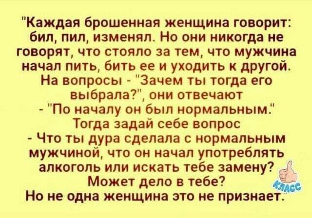 Каждая брошенная женщина говорит бил пил изменял Но они никогда не говорят что стояло за тем что мужчина начал пить бить ее и уходить к другой На вопросы Зачем ты тогда его выбрала они отвечают По началу он был нормальным Тогда задай себе вопрос Что ты дура сделала нормальным мужчиной что он начал употреблять алкоголь или искать тебе замену 3 Может дело в тебе 4553 НО не одна ЖЕНЩИНЕ ЭТО не ПРИЗМЗ