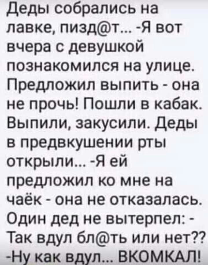 деды собрались на лавке пиздт Я вот вчера с девушкой познакомился на улице Предложил выпить она не прочь Пошли в кабак Выпили закусили Деды в предвкушении рты открыли Я ей предложил ко мне на чаёк она не отказалась Один дед не вытерпел Так вдул блть или нет Ну_ как вдул ВКОМКАЛ