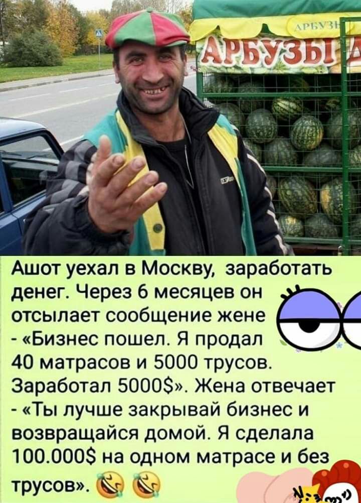 Ашот уехал в Москву заработать денег Через 6 месяцев он отсылает сообщение жене Бизнес пошел Я продал 40 матрасов и 5000 трусов Заработал 5000 Жена отвечает Ты лучше закрывай бизнес и возвращайся домой Я сделала 1000008 на одном матрасе и без __ трусов ЫГЭЖ