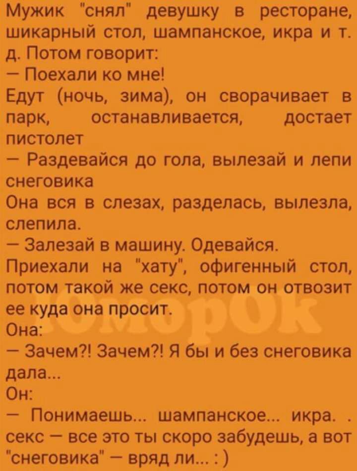 Мужик снял девушку в ресторане шикарный стол шампанское икра и т д Потом говорит Поехали ко мне Едут Ночь зима он сворачивает в парк останавливается достает пистолет Раздевайся до пола выпезай и лепи снеговика Она вся в слезах разделась вылезла слепила Залезай в Машину Одевайся Приехали на хату офигенный стол потом такой жесекс потом он отвозит е_е куда она просИт Она Зачем Зачем Я6ы и без снегови