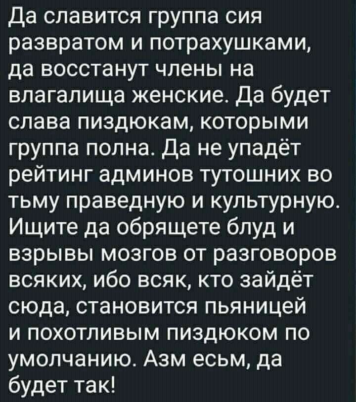 Да славится группа сия развратом и потрахушками да восстанут члены на влагалища женские Да будет слава пиздюкам которыми группа полна Да не упадёт рейтинг админов тутошних во тьму праведную и культурную Ищите да обрящете блуд и взрывы мозгов от разговоров всяких ибо всяк кто зайдёт сюда становится пьяницей и похотливым пиздюком по умолчанию Азм есьм да будет так