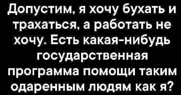 допустим я хочу бухать и трахаться а работать не хочу Есть какая нибудь государственная программа помощи таким одаренным людям как я