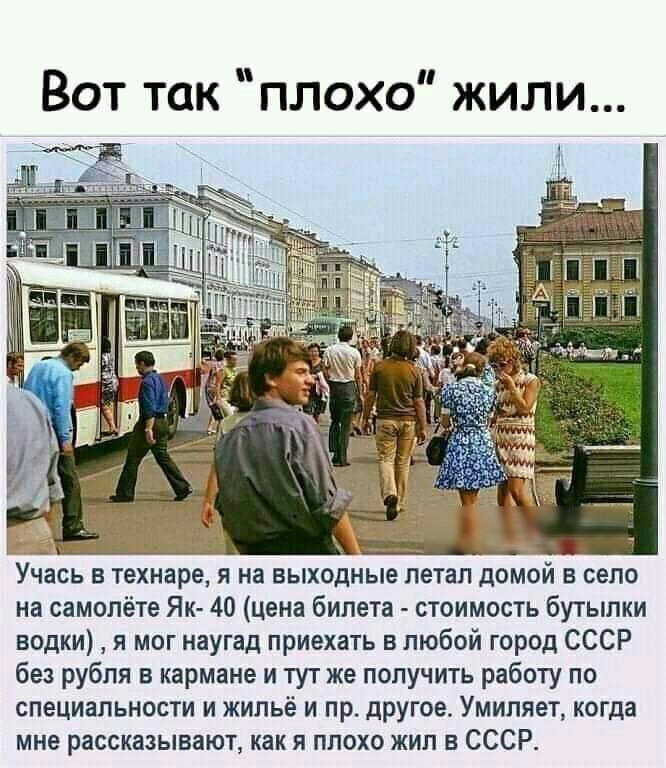 А Учась в технаре я на выходные петап домой в село на самолёте Як 40 цена билета стоимость бутылки водки я мог наугад приехать в любой город СССР без рубля в кармане и тут же получить работу по специальности и жильё и пр другое Умиляет когда мне рассказывают как я плохо жил в СССР