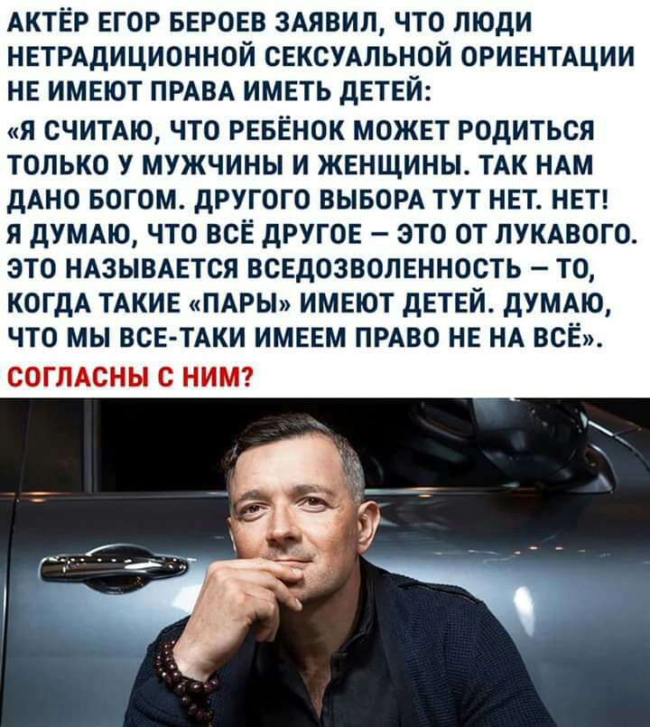 АКТЁР ЕГОР БЕРОЕВ 3АЯВИЛ ЧТО ЛЮДИ НЕТРАДИЦИОННОЙ СЕКСУАЛЬНОЙ ОРИЕНТАЦИИ НЕ ИМЕЮТ ПРАВА ИМЕТЬ дЕТЕЙ я считдю что ревенок может родиться только у мужчины и женщины ТАК НАМ дАНО БОГОМ другого ВЫБОРА тут нет неп я дУМАЮ что все другое это от ЛУКАВОГО это ндзывдется вседозволенность то КОГДА ТАКИЕ ПАРЫ имеют детей дУМАЮ что мы ВСЕ ТАКИ имеем пиво не НА все СОГЛАСНЫ С НИМ