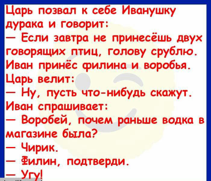 Царь позвал к себе Иванушку дурака и говорит Если завтра не принесёшь двух говорящих птиц голову срублю Иван принёс филина и воробья Царь велит Ну пусть что нибудь скажут Иван спрашивает Воробей почем раньше водка в магазине была Чирик Филин подтверди Угу