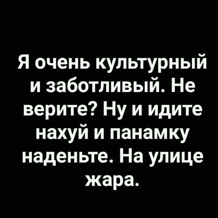 Я очень культурный и заботливый Не верите Ну и идите нахуй и панамку наденьте На улице жара