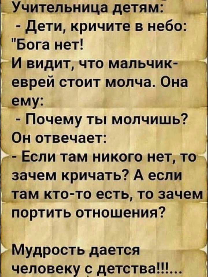 УЧительница детям дети кричите в небо Бога нет ГИ видит что мальчик г еврей стоит молча Она ему _ 31 Почему ты молчишь 3 Он отвечает ет Если там никого нет то зачем кричать А если там кто то есть то заче портить отношения Мудрость дается человеку _ детства