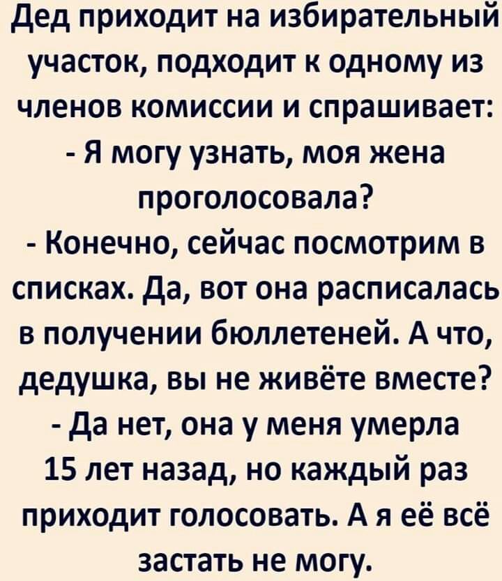 дед приходит на избирательный участок подходит к одному из членов комиссии и спрашивает Я могу узнать моя жена проголосовала Конечно сейчас посмотрим в списках да вот она расписалась в получении бюллетеней А что дедушка вы не живёте вместе да нет она у меня умерла 15 лет назад но каждый раз приходит голосовать А я её всё застать не могу