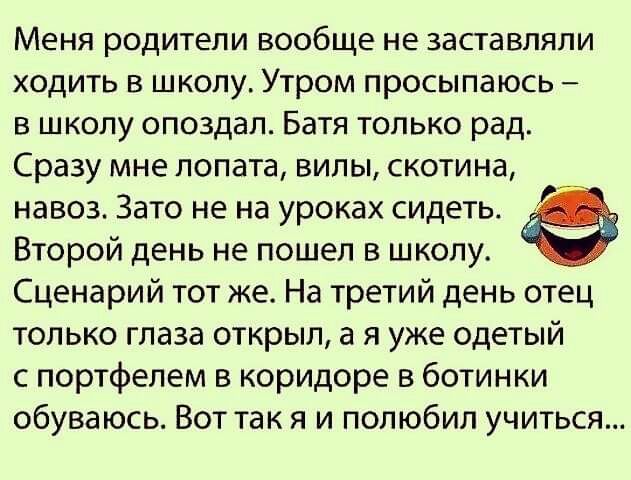 Меня родители вообще не заставляли ходить в школу Утром просыпаюсь в школу опоздал Батя только рад Сразу мне лопата вилы скотина навоз Зато не на уроках сидеть Второй день не пошел в школу Сценарий тот же На третий день отец только глаза открыл а я уже одетый с портфелем в коридоре в ботинки обуваюсь Вот так я и полюбил учиться