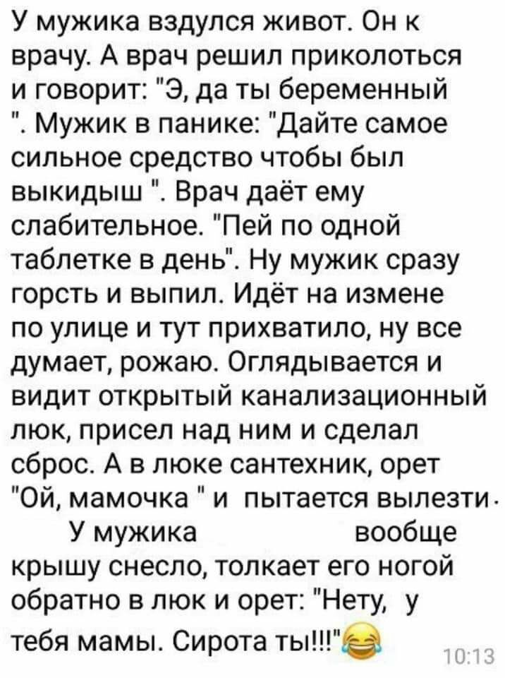 У мужика вздулся живот Он к врачу А врач решил приколоться и говорит Э да ты беременный Мужик в панике Дайте самое сильное средство чтобы был выкидыш Врач даёт ему слабительное Пей по одной таблетке в день Ну мужик сразу горсть и выпил Идёт на измене по улице и тут прихватило ну все думает рожаю Оглядывается и видит открытый канализационный люк присел над ним и сделал сброс А в люке сантехник орет