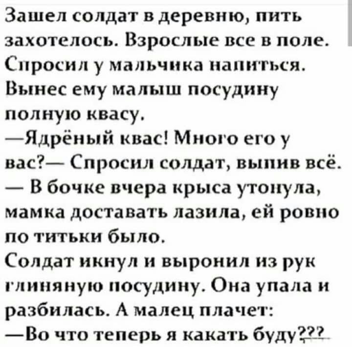 Зашел солдат в деревню пить захотелось Взрослые все в поле Спросил у мальчика напиться Вынес еМу малыш посудину полную квасу Ядрён ый квас Много его у вас Спросил солдат выпив всё В бочке вчера крыса утонула мамка доставать лазила ей ровно по титьки было Солдат икнул и выронил из рук глиняную посудину Она упала и разбилась А малец плачет Во что теперь я какать буду233