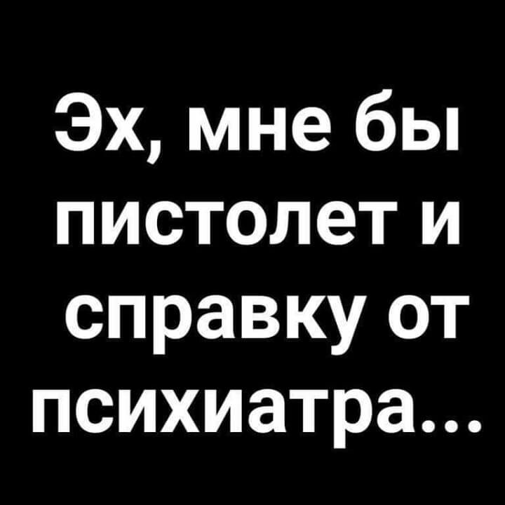 Эх мне бы пистолет и справку от психиатра