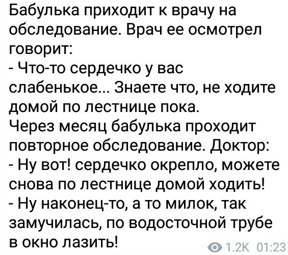 Бабулька приходит к врачу на обследование Врач ее осмотрел говорит Чтото сердечко у вас сл абенькое Знаете что не ходите домой по лестнице пока Через месяц бабулька проходит повторное обследование Доктор Ну вот сердечко окрепло можете снова по лестнице домой ходить Ну наконецто а то милок так замучилась по водосточной трубе в окно лазить