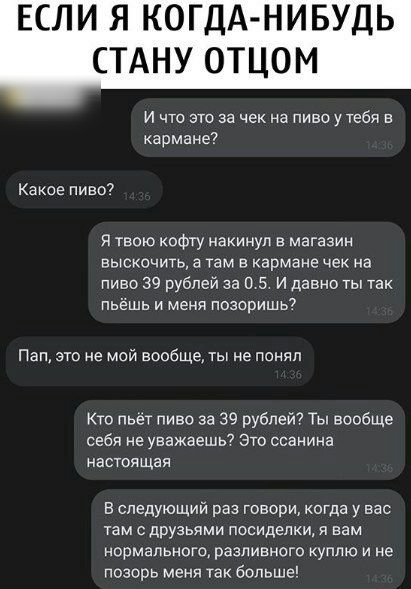 ЕСЛИ Я КОГДА НИБУДЬ СТАНУ ОТЦОМ и что это за чек на пивоутебя кармане Какое пиво твою кофгу накинул в магазин выскочить а там в кармане чек на пиво 39 рублей за а 5 и давно ты так пьёшь и меня позоришь Пап это не мой вообще ты не понял Кто пьет пиво за 39 рублей Ты вообще себя не уважаешь Это ссанина настоящая в следующий раз говори когда у вас там с друзьями посиделки я вам нормального разливного