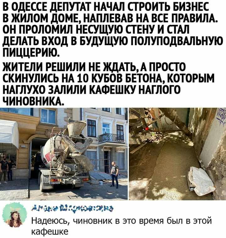 В ОдЕССЕ дЕПУТАТ НАЧАЛ СТРОИТЬ БИЗНЕС В ЖИЛОМ ДОМЕ НАПЛЕВАВ НА ВСЕ ПРАВИЛА ОН ПРОЛОМИЛ НЕСУЩУЮ СГ ЕНУ И СТАЛ дЕЛАТЬ ВХОД В БУДУЩУЮ ПОЛУПОДВАЛЬНУЮ ПИЦЦЕРИЮ ЖИТЕЛИ РЕШИЛИ НЕ ЖДАТЬА ПРОСТО СКИНУЛИСЬ НА 10 КУБОВ БЕТОНА КОТОРЫМ НАГЛУХО ЗАЛИЛИ КАФЕШКУ НАГ ЛОГО ЧИНОВНИКА маша топам Надеюсь чиновник в это время был в этой кафешке