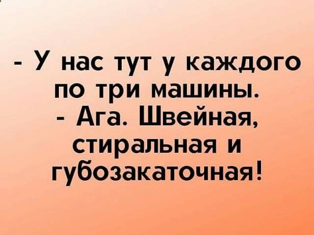 У нас тут у каждого по три машины Ага Швейная стиральная и губозакаточная ні