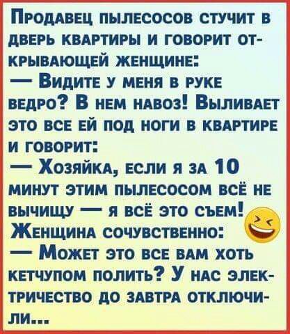 ПРОДАВЕЦ пылесосов стучит в дверь квдртигы и говорит от кгывдющей женщине Видите у меня в руке ведро В нем илвоз Выливдет это все ей под ноги в квертире и говорит Хозяйке если я зд 10 минут этим пылесосом все не вычищу я все это съем Женщине сочувственно Может это все ВАМ хоть кетчупом полить У ндс элек тричество до здвти отключи ли