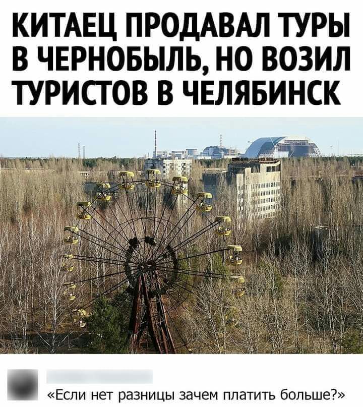 КИТАЕЦ ПРОДАВАЛ ТУРЫ В ЧЕРНОБЫЛЬ НО ВОЗИЛ ТУРИСТОВ В ЧЕЛЯБИНСК ЕСЛИ НЕТ РЕЗНИЦЫ зачем ППЭТИТЬ бОЛЬШЕ