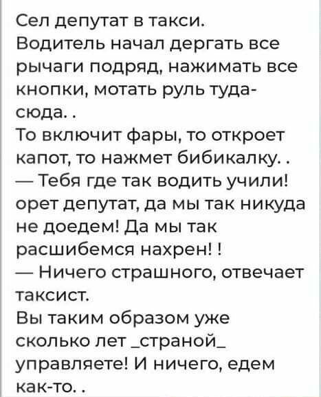 Сеп депутат в та кои Водитель начал дергать все рычаги подряд нажимать все кнопки мотать руль туда сюда То включит фары то откроет капот то нажмет бибикапку Тебя где так водить учили орет депутат да мы так никуда не доедем Да мы так расшибемся нахрен Ничего страшного отвечает таксист Вы таким образом уже сколько лет _страной_ управляете И ничего едем както