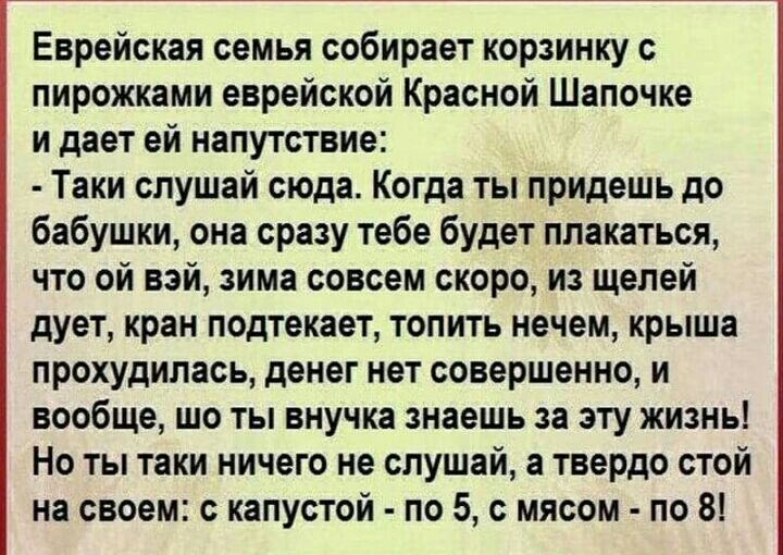 Еврейская семья собирает корзинку с пирожками еврейской Красной Шапочке и дает ей напутствие Таки слушай сюда Когда ты придешь до бабушки она сразу тебе будет плакаться что ой вэй зима совсем скоро из щелей дует кран подтекает топить нечем крыша прохудилась денег нет совершенно и вообще шо ты внучка знаешь за эту жизнь Но ты таки ничего не слушай а твердо стой на своем с капустой по 5 с мясом по 8