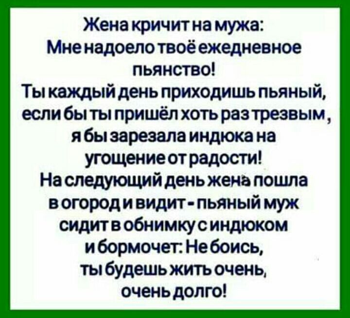 Жена кричит на мужа Мне надоело твоё ежедневное пьянство Ты каждый день приходишь пьяный если бы ты пришёл хоть разтрезвым я бы зарезала индюка на угощение от радости На следующийдень жена пошла в огороди видит пьяный муж сидитв обнимкусиндюком и бормочет Не боись ты будешь жить очень очень долго