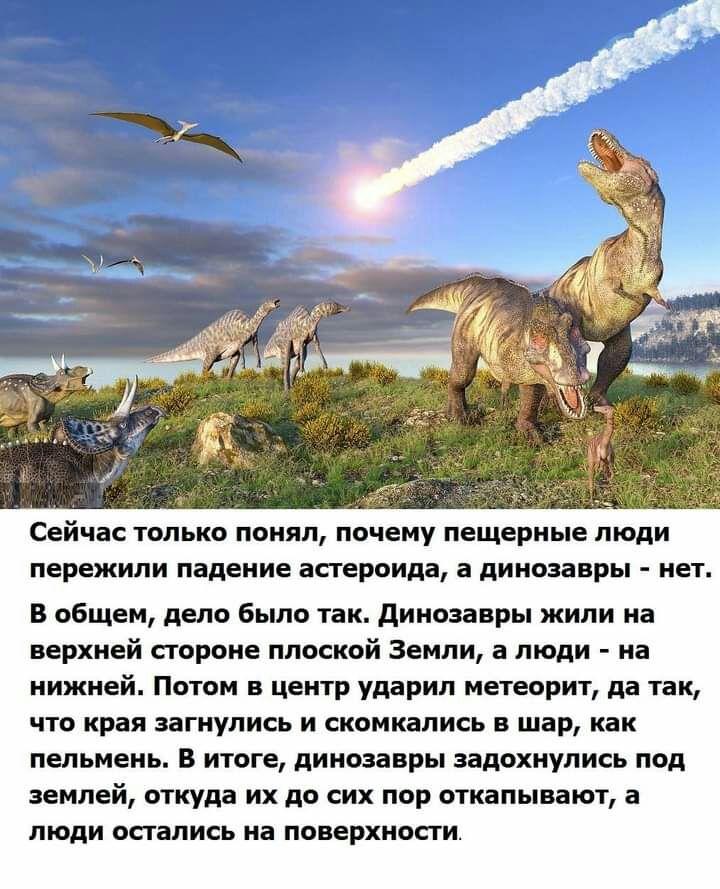 Сейчас ТОЛЬКО понял почему пещерные люди пережили падение астероида а динозавры нет В общем дело было так динозавры жили на верхней стороне плоской Земли а люди на нижней Потом в центр ударил метеорит да так что края загнупись и скомкались в шар как пельмень В итоге динозавры задохнулись под землей откуда их до сих пор откапывают а люди остались на поверхности