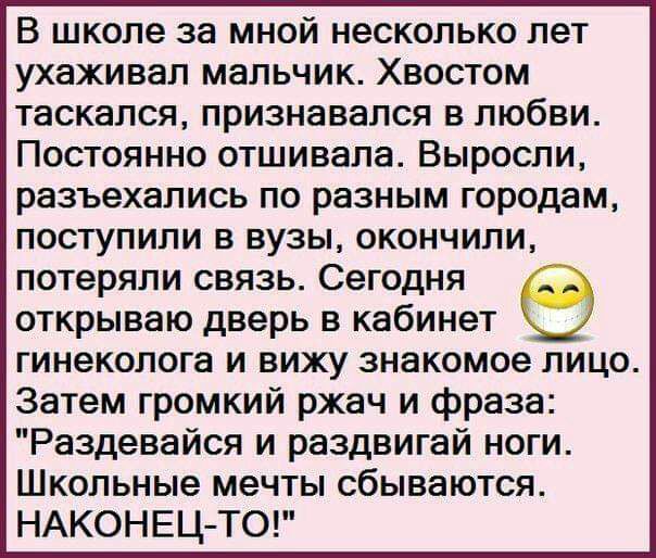 В школе за мной несколько лет ухаживал мальчик Хвостом таскался признавался в любви Постоянно отшивала Выросли разъехались по разным городам поступили в вузы окончили потеряли связь Сегодня открываю дверь в кабинет гинеколога и вижу знакомое лицо Затем громкий ржач и фраза Раздевайся и раздвигай ноги Школьные мечты сбываются НАКОНЕЦ ТО