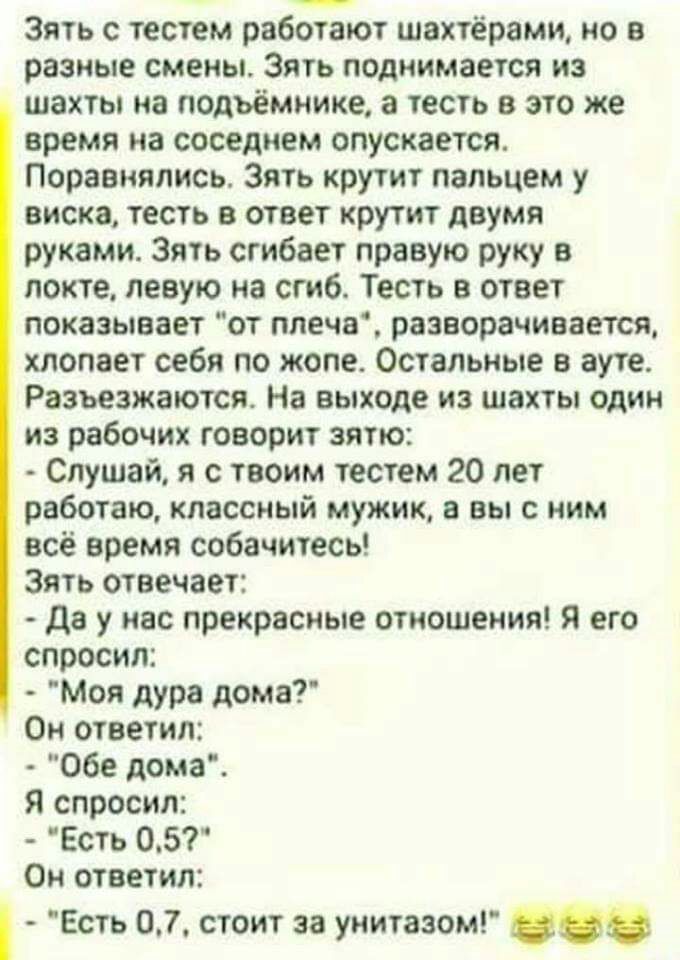 Зять с тестем работают шахтёрами но в разные смены Зять поднимается из шахты иа подъемнике а тесть в это же время на соседнем опускается Поравиялись Зять крутит пальцем у виска тесть в ответ крутит двумя руками Зять сгибает правую руку в локте левую на сгиб Тесть в ответ показывает от ппечв разворачивается хлопает себя по жопе Остальные в ауте Разъезжаются На выходе из шахты один из рабочих говори