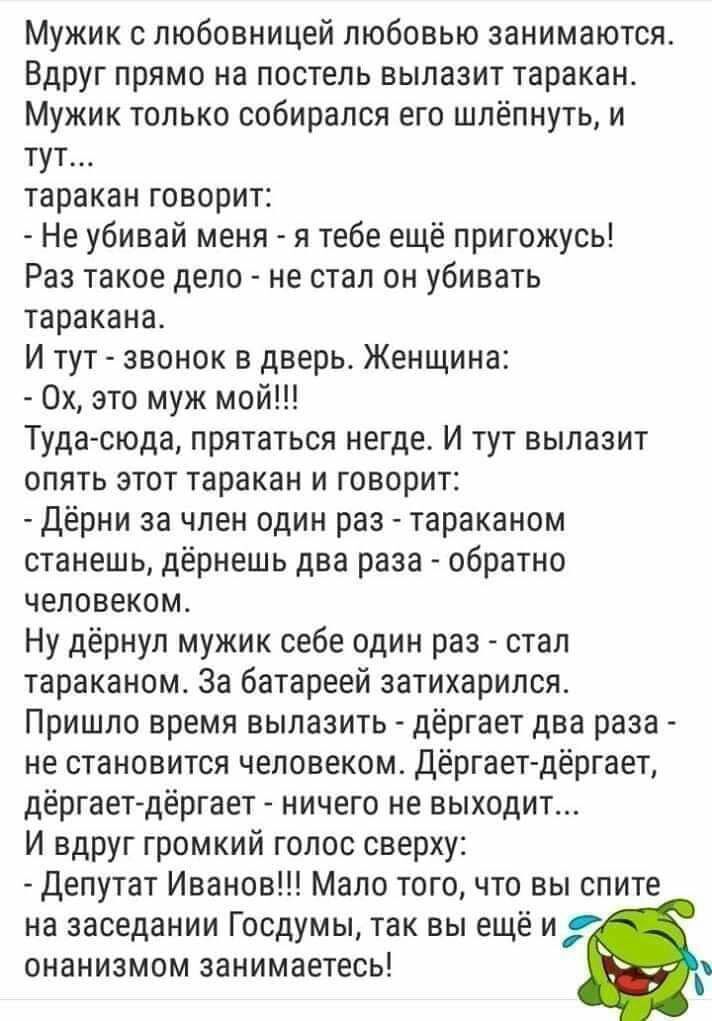 Мужик с любовницей любовью занимаются Вдруг прямо на постель вылазит таракан Мужик только собирался его шлёпнуть и тут таракан говорит Не убивай меня я тебе ещё пригожусь Раа такое дело не стал он убивать таракана И тут звонок в дверь Женщина 0х это муж мой Туда сюда прятаться негде И тут вылазит опять этот таракан и говорит Дёрни за член один раз тараканом станешь дёрнешь два раза обратно человек