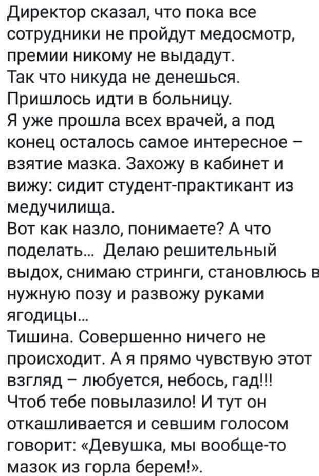 Директор сказал что пока все сотрудники не пройдут медосмотр премии никому не выдадут Так что никуда не денешься Пришлось идти в больницу Я уже прошла всех врачей а под конец осталось самое интересное взятие мазка Захожу в кабинет и вижу сидит студент практикант из медучилища Вот как назло понимаете А что поделать Делаю решительный выдох снимаю стринги становлюсь в нужную позу и развожу руками яго
