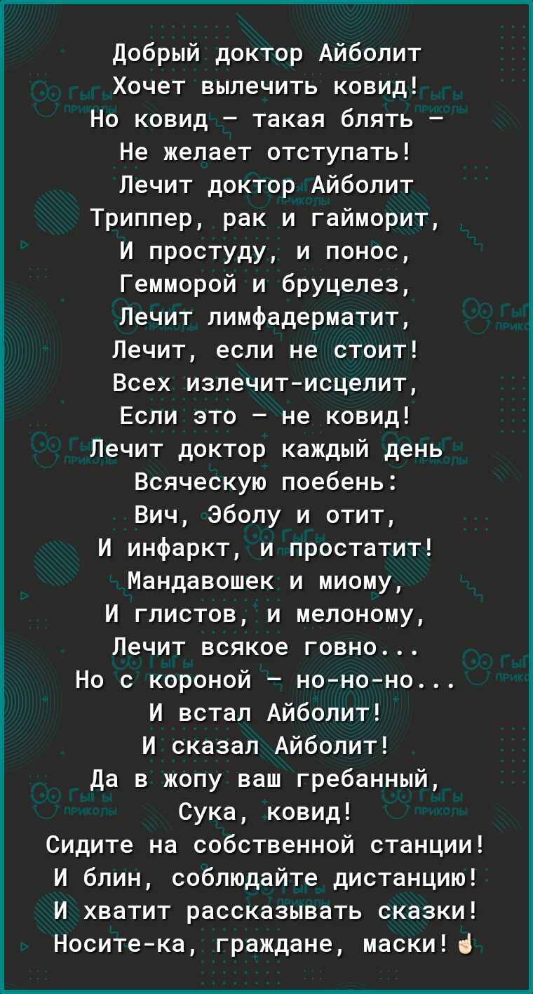 Добрый доктор Айболит Хочет вылечить ковид Но ковид такая блять Не желает отступать Лечит доктор Айболит Триппер рак и гайморит И простуду и понос Гемморой и бруцелез Лечит лимфадерматит Лечит если не стоит Всех излечитисцелит Если это не ковид Лечит доктор каждый день Всяческую поебень Вич Эболу и отит И инфаркт и простатит Мандавошек и миому И глистов и мелоному Лечит всякое говно Но с короной н